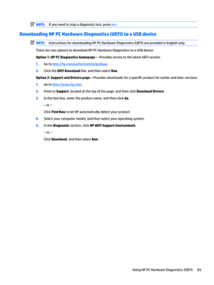 Page 93NOTE:Ifyouneedtostopadiagnostictest,pressesc.
Downloading HP PC Hardware Diagnostics (UEFI) to a USB device
NOTE:InstructionsfordownloadingHPPCHardwareDiagnostics(UEFI)areprovidedinEnglishonly.
TherearetwooptionstodownloadHPPCHardwareDiagnosticstoaUSBdevice:
Option 1: HP PC Diagnostics homepage—ProvidesaccesstothelatestUEFIversion
1.Gotohttp://hp.com/go/techcenter/pcdiags.
2.ClicktheUEFI Downloadlink,andthenselectRun.
Option 2: Support and Drivers...