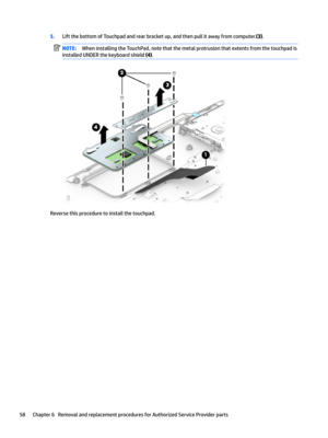 Page 665.LiftthebottomofTouchpadandrearbracketup,andthenpullitawayfromcomputer.(3).NOTE:WheninstallingtheTouchPad,notethatthemetalprotrusionthatextentsfromthetouchpadis
installedUNDERthekeyboardshield
(4).
Reversethisproceduretoinstallthetouchpad.
58Chapter6RemovalandreplacementproceduresforAuthorizedServiceProviderparts  