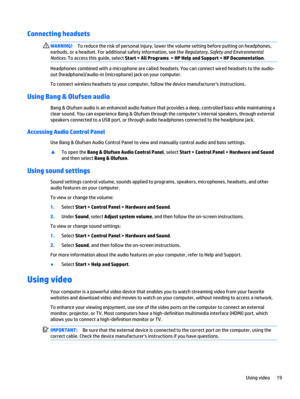 Page 29Connecting headsets
WARNING!To reduce the risk of personal injury, lower the volume setting before putting on headphones,
earbuds, or a headset. For additional safety information, see the Regulatory, Safety and Environmental
Notices. To access this guide, select Start > All Programs  > HP Help and Support > HP Documentation.
Headphones combined with a microphone are called headsets. You can connect wired headsets to the audio-
out (headphone)/audio-in (microphone) jack on your computer.
To connect...