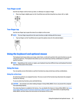 Page 33Two-finger scroll
Use the two-finger scroll to move up, down, or sideways on a page or image.
●
Place two fingers slightly apart on the TouchPad zone and then drag them up, down, left, or right.
Two-finger tap
Use the two-finger tap to open the menu for an object on the screen.
NOTE:The two-finger tap performs the same function as right-clicking with the mouse.
●
Tap two fingers on the TouchPad zone to open the options menu for the selected object.
Using the keyboard and optional mouse
The keyboard and...