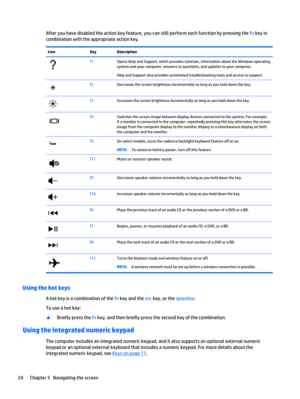 Page 34After you have disabled the action key feature, you can still perform each function by pressing the fn key in
combination with the appropriate action key.
Icon Key Description
f1Opens Help and Support, which provides tutorials, information about the Windows operating
system and your computer, answers to questions, and updates to your computer.
Help and Support also provides automated troubleshooting tools and access to support.
f2Decreases the screen brightness incrementally as long as you hold down the...