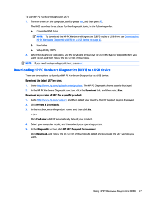 Page 57To start HP PC Hardware Diagnostics UEFI:
1.Turn on or restart the computer, quickly press esc, and then press f2.
The BIOS searches three places for the diagnostic tools, in the following order:
a.Connected USB drive
NOTE:To download the HP PC Hardware Diagnostics (UEFI) tool to a USB drive, see 
Downloading
HP PC Hardware Diagnostics (UEFI) to a USB device on page 47.
b.Hard drive
c.Setup Utility (BIOS)
2.When the diagnostic tool opens, use the keyboard arrow keys to select the type of diagnostic test...