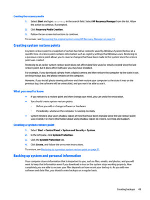 Page 59Creating the recovery media
1.Select Start and type recovery in the search field. Select HP Recovery Manager from the list. Allow
the action to continue, if prompted.
2.Click Recovery Media Creation.
3.Follow the on-screen instructions to continue.
To recover, see 
Recovering the original system using HP Recovery Manager on page 51.
Creating system restore points
A system restore point is a snapshot of certain hard drive contents saved by Windows System Restore at a
specific time. A restore point...
