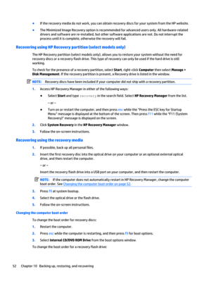 Page 62●
If the recovery media do not work, you can obtain recovery discs for your system from the HP website.
●
The Minimized Image Recovery option is recommended for advanced users only. All hardware-related
drivers and software are re-installed, but other software applications are not. Do not interrupt the
process until it is complete, otherwise the recovery will fail.
Recovering using HP Recovery partition (select models only)
The HP Recovery partition (select models only), allows you to restore your system...