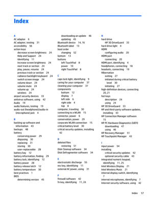 Page 67Index
A
AC adapter 6
AC adapter, testing 31
accessibility 56
action keys
decrease screen brightness 24
Help and Support 24
identifying 11
increase screen brightness 24
next track or section 24
play, pause, resume 24
previous track or section 24
radiance backlight keyboard 24
switch screen image 24
volume down 24
volume mute 24
volume up 24
wireless 24
airport security devices 33
antivirus software, using 42
Audio 19
audio features, testing 19
audio-out (headphone)/audio-in
(microphone) jack 4
B
backing...