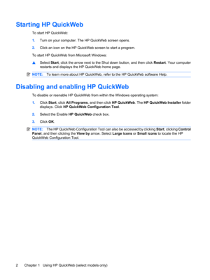 Page 12Starting HP QuickWeb
To start HP QuickWeb:
1.Turn on your computer. The HP QuickWeb screen opens.
2.Click an icon on the HP QuickWeb screen to start a program.
To start HP QuickWeb from Microsoft Windows:
▲Select Start, click the arrow next to the Shut down button, and then click Restart. Your computer
restarts and displays the HP QuickWeb home page.
NOTE:To learn more about HP QuickWeb, refer to the HP QuickWeb software Help.
Disabling and enabling HP QuickWeb
To disable or reenable HP QuickWeb from...