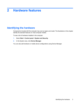 Page 132 Hardware features
Identifying the hardware
Components included with the computer may vary by region and model. The illustrations in this chapter
identify the standard features on most computer models.
To see a list of hardware installed in the computer:
1.Select Start > Control panel > System and Security.
2.In the System area, click Device Manager.
You can also add hardware or modify device configurations using Device Manager.
Identifying the hardware 3 