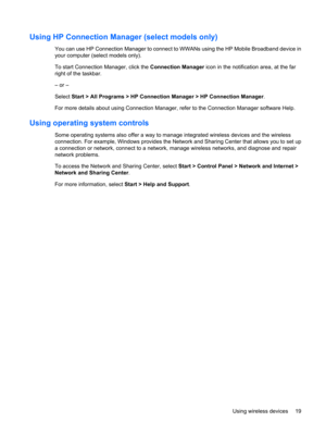 Page 29Using HP Connection Manager (select models only)
You can use HP Connection Manager to connect to WWANs using the HP Mobile Broadband device in
your computer (select models only).
To start Connection Manager, click the Connection Manager icon in the notification area, at the far
right of the taskbar.
– or –
Select Start > All Programs > HP Connection Manager > HP Connection Manager.
For more details about using Connection Manager, refer to the Connection Manager software Help.
Using operating system...