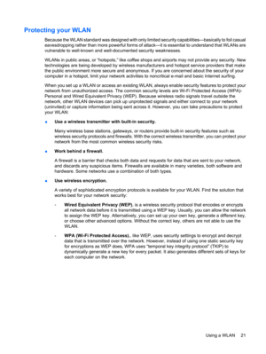 Page 31Protecting your WLAN
Because the WLAN standard was designed with only limited security capabilities—basically to foil casual
eavesdropping rather than more powerful forms of attack—it is essential to understand that WLANs are
vulnerable to well-known and well-documented security weaknesses.
WLANs in public areas, or “hotspots,” like coffee shops and airports may not provide any security. New
technologies are being developed by wireless manufacturers and hotspot service providers that make
the public...