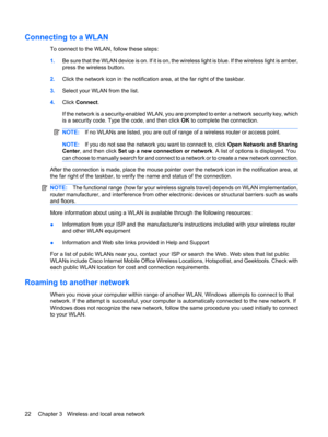 Page 32Connecting to a WLAN
To connect to the WLAN, follow these steps:
1.B e  s u r e  t h a t  t h e  W L A N  d e v i c e  i s  o n .  I f  i t  i s  o n ,  t he wireless light is blue. If the wireless light is amber,
press the wireless button.
2.Click the network icon in the notification area, at the far right of the taskbar.
3.Select your WLAN from the list.
4.Click Connect.
If the network is a security-enabled WLAN, you are prompted to enter a network security key, which
is a security code. Type the code,...