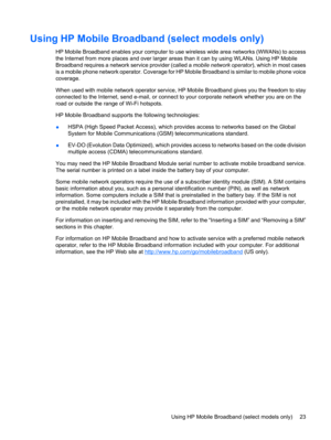 Page 33Using HP Mobile Broadband (select models only)
HP Mobile Broadband enables your computer to use wireless wide area networks (WWANs) to access
the Internet from more places and over larger areas than it can by using WLANs. Using HP Mobile
Broadband requires a network service provider (called a mobile network operator), which in most cases
is a mobile phone network operator. Coverage for HP Mobile Broadband is similar to mobile phone voice
coverage.
When used with mobile network operator service, HP Mobile...
