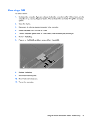 Page 35Removing a SIM
To remove a SIM:
1.Shut down the computer. If you are not sure whether the computer is off or in Hibernation, turn the
computer on by pressing the power button. Then shut down the computer through the operating
system.
2.Close the display.
3.Disconnect all external devices connected to the computer.
4.Unplug the power cord from the AC outlet.
5.Turn the computer upside down on a flat surface, with the battery bay toward you.
6.Remove the battery.
7.Press in on the SIM (1), and then remove...