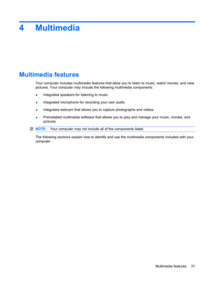 Page 414Multimedia
Multimedia features
Your computer includes multimedia features that allow you to listen to music, watch movies, and view
pictures. Your computer may include the following multimedia components:
●Integrated speakers for listening to music
●Integrated microphone for recording your own audio
●Integrated webcam that allows you to capture photographs and videos
●Preinstalled multimedia software that allows you to play and manage your music, movies, and
pictures
NOTE:Your computer may not include...