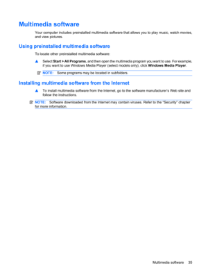 Page 45Multimedia software
Your computer includes preinstalled multimedia software that allows you to play music, watch movies,
and view pictures.
Using preinstalled multimedia software
To locate other preinstalled multimedia software:
▲Select Start > All Programs, and then open the multimedia program you want to use. For example,
if you want to use Windows Media Player (select models only), click Windows Media Player.
NOTE:Some programs may be located in subfolders.
Installing multimedia software from the...