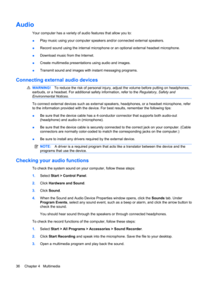 Page 46Audio
Your computer has a variety of audio features that allow you to:
●Play music using your computer speakers and/or connected external speakers.
●Record sound using the internal microphone or an optional external headset microphone.
●Download music from the Internet.
●Create multimedia presentations using audio and images.
●Transmit sound and images with instant messaging programs.
Connecting external audio devices
WARNING!To reduce the risk of personal injury, adjust the volume before putting on...