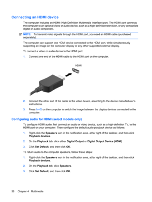 Page 48Connecting an HDMI device
The computer includes an HDMI (High Definition Multimedia Interface) port. The HDMI port connects
the computer to an optional video or audio device, such as a high-definition television, or any compatible
digital or audio component.
NOTE:To transmit video signals through the HDMI port, you need an HDMI cable (purchased
separately).
The computer can support one HDMI device connected to the HDMI port, while simultaneously
supporting an image on the computer display or any other...