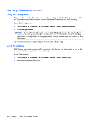 Page 52Improving hard drive performance
Using Disk Defragmenter
As you use the computer, files on the hard drive become fragmented. Disk Defragmenter consolidates
the fragmented files and folders on the hard drive so that the system can run more efficiently.
To run Disk Defragmenter:
1.Select Start > All Programs > Accessories > System Tools > Disk Defragmenter.
2.Click Defragment now.
NOTE:Windows® includes the User Account Control feature to improve the security of your
computer. You may be prompted for your...