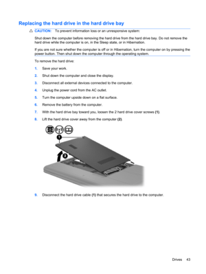 Page 53Replacing the hard drive in the hard drive bay
CAUTION:To prevent information loss or an unresponsive system:
Shut down the computer before removing the hard drive from the hard drive bay. Do not remove the
hard drive while the computer is on, in the Sleep state, or in Hibernation.
If you are not sure whether the computer is off or in Hibernation, turn the computer on by pressing the
power button. Then shut down the computer through the operating system.
To remove the hard drive:
1.Save your work.
2.Shut...