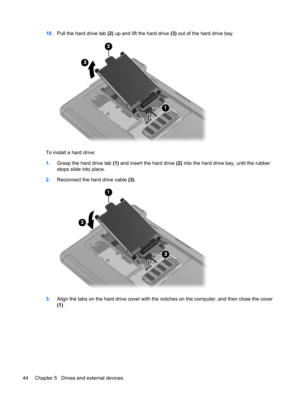 Page 5410.Pull the hard drive tab (2) up and lift the hard drive (3) out of the hard drive bay.
To install a hard drive:
1.Grasp the hard drive tab (1) and insert the hard drive (2) into the hard drive bay, until the rubber
stops slide into place.
2.Reconnect the hard drive cable (3).
3.Align the tabs on the hard drive cover with the notches on the computer, and then close the cover
(1).
44 Chapter 5   Drives and external devices 