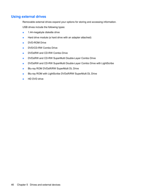 Page 56Using external drives
Removable external drives expand your options for storing and accessing information. 
USB drives include the following types:
●1.44-megabyte diskette drive
●Hard drive module (a hard drive with an adapter attached)
●DVD-ROM Drive
●DVD/CD-RW Combo Drive
●DVD±RW and CD-RW Combo Drive
●DVD±RW and CD-RW SuperMulti Double-Layer Combo Drive
●DVD±RW and CD-RW SuperMulti Double-Layer Combo Drive with LightScribe
●Blu-ray ROM DVD±R/RW SuperMulti DL Drive 
●Blu-ray ROM with LightScribe...