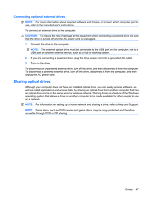 Page 57Connecting optional external drives
NOTE:For more information about required software and drivers, or to learn which computer port to
use, refer to the manufacturers instructions.
To connect an external drive to the computer:
CAUTION:To reduce the risk of damage to the equipment when connecting a powered drive, be sure
that the drive is turned off and the AC power cord is unplugged.
1.Connect the drive to the computer.
NOTE:The external optical drive must be connected to the USB port on the computer, not...