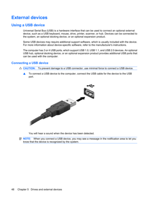 Page 58External devices
Using a USB device
Universal Serial Bus (USB) is a hardware interface that can be used to connect an optional external
device, such as a USB keyboard, mouse, drive, printer, scanner, or hub. Devices can be connected to
the system, an optional docking device, or an optional expansion product.
Some USB devices may require additional support software, which is usually included with the device.
For more information about device-specific software, refer to the manufacturers instructions.
The...