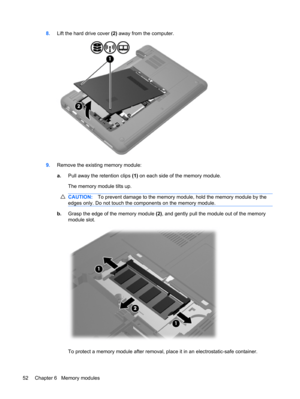 Page 628.Lift the hard drive cover (2) away from the computer.
9.Remove the existing memory module:
a.Pull away the retention clips (1) on each side of the memory module.
The memory module tilts up.
CAUTION:To prevent damage to the memory module, hold the memory module by the
edges only. Do not touch the components on the memory module.
b.Grasp the edge of the memory module (2), and gently pull the module out of the memory
module slot.
To protect a memory module after removal, place it in an electrostatic-safe...