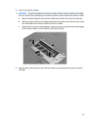 Page 6310.Insert a new memory module:
CAUTION:To prevent damage to the memory module, hold the memory module by the edges
only. Do not touch the components on the memory module, and do not bend the memory module.
a.Align the notched edge (1) of the memory module with the tab in the memory module slot.
b.With the memory module at a 45-degree angle from the surface of the hard drive bay, press
the module (2) into the memory module slot until it is seated.
c.Gently press the memory module (3) down, applying...