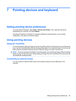 Page 657 Pointing devices and keyboard
Setting pointing device preferences
To access Mouse Properties, select Start > Devices and Printers. Then, right-click the device
representing your computer, and select Mouse.
Use Mouse Properties in Windows
® to customize settings for pointing devices, such as button
configuration, click speed, and pointer options.
Using pointing devices
Using the TouchPad
To move the pointer, slide your finger across the TouchPad surface in the direction you want the pointer
to go. Use...