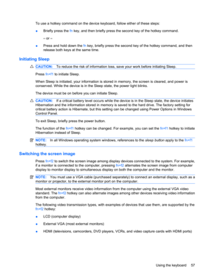 Page 67To use a hotkey command on the device keyboard, follow either of these steps:
●Briefly press the fn key, and then briefly press the second key of the hotkey command.
– or –
●Press and hold down the fn key, briefly press the second key of the hotkey command, and then
release both keys at the same time.
Initiating Sleep
CAUTION:To reduce the risk of information loss, save your work before initiating Sleep.
Press fn+f1 to initiate Sleep.
When Sleep is initiated, your information is stored in memory, the...