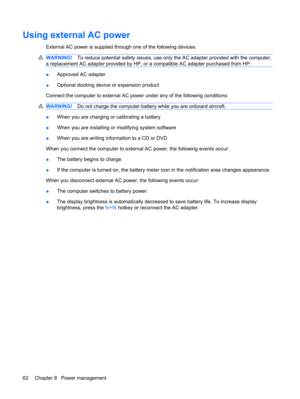 Page 72Using external AC power
External AC power is supplied through one of the following devices:
WARNING!To reduce potential safety issues, use only the AC adapter provided with the computer,
a replacement AC adapter provided by HP, or a compatible AC adapter purchased from HP.
●Approved AC adapter
●Optional docking device or expansion product
Connect the computer to external AC power under any of the following conditions:
WARNING!Do not charge the computer battery while you are onboard aircraft.
●When you...
