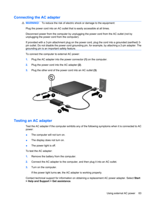 Page 73Connecting the AC adapter
WARNING!To reduce the risk of electric shock or damage to the equipment:
Plug the power cord into an AC outlet that is easily accessible at all times.
Disconnect power from the computer by unplugging the power cord from the AC outlet (not by
unplugging the power cord from the computer).
If provided with a 3-pin attachment plug on the power cord, plug the cord into a grounded (earthed) 3-
pin outlet. Do not disable the power cord grounding pin, for example, by attaching a 2-pin...