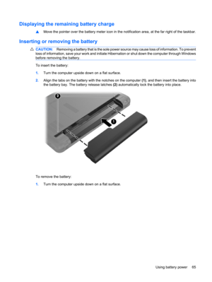 Page 75Displaying the remaining battery charge
▲Move the pointer over the battery meter icon in the notification area, at the far right of the taskbar.
Inserting or removing the battery
CAUTION:Removing a battery that is the sole power source may cause loss of information. To prevent
loss of information, save your work and initiate Hibernation or shut down the computer through Windows
before removing the battery.
To insert the battery:
1.Turn the computer upside down on a flat surface.
2.Align the tabs on the...