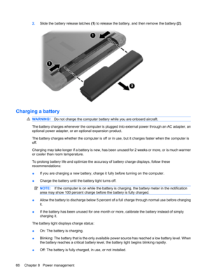 Page 762.Slide the battery release latches (1) to release the battery, and then remove the battery (2).
Charging a battery
WARNING!Do not charge the computer battery while you are onboard aircraft.
The battery charges whenever the computer is plugged into external power through an AC adapter, an
optional power adapter, or an optional expansion product.
The battery charges whether the computer is off or in use, but it charges faster when the computer is
off.
Charging may take longer if a battery is new, has been...