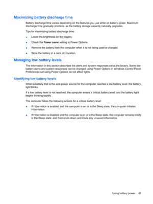 Page 77Maximizing battery discharge time
Battery discharge time varies depending on the features you use while on battery power. Maximum
discharge time gradually shortens, as the battery storage capacity naturally degrades.
Tips for maximizing battery discharge time:
●Lower the brightness on the display.
●Check the Power saver setting in Power Options.
●Remove the battery from the computer when it is not being used or charged.
●Store the battery in a cool, dry location.
Managing low battery levels
The...