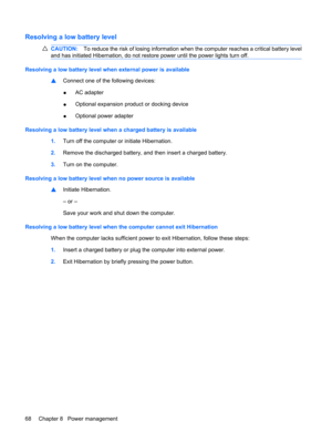 Page 78Resolving a low battery level
CAUTION:To reduce the risk of losing information when the computer reaches a critical battery level
and has initiated Hibernation, do not restore power until the power lights turn off.
Resolving a low battery level when external power is available
▲Connect one of the following devices:
●AC adapter
●Optional expansion product or docking device
●Optional power adapter
Resolving a low battery level when a charged battery is available
1.Turn off the computer or initiate...