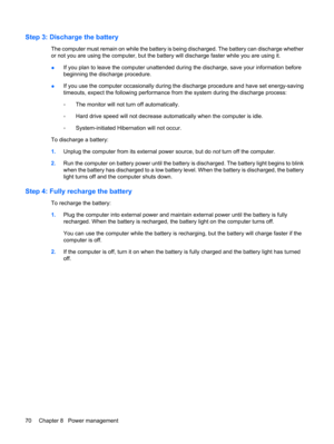 Page 80Step 3: Discharge the battery
The computer must remain on while the battery is being discharged. The battery can discharge whether
or not you are using the computer, but the battery will discharge faster while you are using it.
●If you plan to leave the computer unattended during the discharge, save your information before
beginning the discharge procedure.
●If you use the computer occasionally during the discharge procedure and have set energy-saving
timeouts, expect the following performance from the...