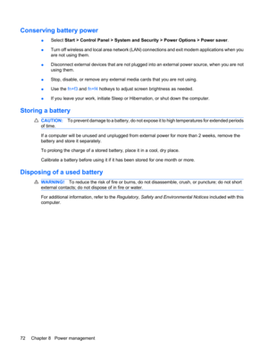 Page 82Conserving battery power
●Select Start > Control Panel > System and Security > Power Options > Power saver.
●Turn off wireless and local area network (LAN) connections and exit modem applications when you
are not using them.
●Disconnect external devices that are not plugged into an external power source, when you are not
using them.
●Stop, disable, or remove any external media cards that you are not using.
●Use the fn+f3 and fn+f4 hotkeys to adjust screen brightness as needed.
●If you leave your work,...