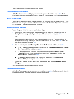 Page 87Your changes go into effect when the computer restarts.
Entering an administrator password
At the Enter Password prompt, type your administrator password, and then press enter. After 3
unsuccessful attempts to enter the administrator password, you must restart the computer and try again.
Power-on password
Your power-on password prevents unauthorized use of the computer. After this password is set, it must
be entered each time you turn on or restart the computer, or exit Hibernation. A power-on password...