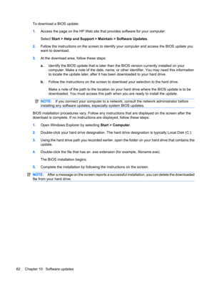 Page 92To download a BIOS update:
1.Access the page on the HP Web site that provides software for your computer:
Select Start > Help and Support > Maintain > Software Updates.
2.Follow the instructions on the screen to identify your computer and access the BIOS update you
want to download.
3.At the download area, follow these steps:
a.Identify the BIOS update that is later than the BIOS version currently installed on your
computer. Make a note of the date, name, or other identifier. You may need this...