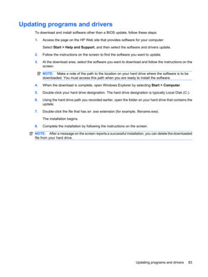 Page 93Updating programs and drivers
To download and install software other than a BIOS update, follow these steps:
1.Access the page on the HP Web site that provides software for your computer:
Select Start > Help and Support, and then select the software and drivers update.
2.Follow the instructions on the screen to find the software you want to update.
3.At the download area, select the software you want to download and follow the instructions on the
screen.
NOTE:Make a note of the path to the location on...