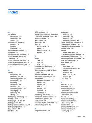 Page 99Index
A
AC adapter
connecting 63
identifying 14
testing 63
administrator password
creating 76
entering 77
managing 76
airport security devices 41
antennas 13
applications key, Windows 7
audio devices, connecting
external 36
audio functions, checking 36
audio-in (microphone) jack 9,  32
audio-out (headphone) jack 9,
32
B
battery
calibrating 69
charging 66,  69
conserving power 72
discharging 67
disposing 72
identifying 14
inserting 65
low battery levels 67
recharging 70
removing 65
storing 72
battery bay,...