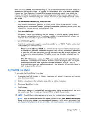 Page 27When you set up a WLAN or access an existing WLAN, always enable security features to protect your
network from unauthorized access. The common security levels are Wi-Fi Protected Access (WPA)-
Personal and Wired Equivalent Privacy (WEP). Because wireless radio signals travel outside the
network, other WLAN devices can pick up unprotected signals and either connect to your network
(uninvited) or capture information being sent across it. However, you can take precautions to protect
your WLAN:
●Use a...