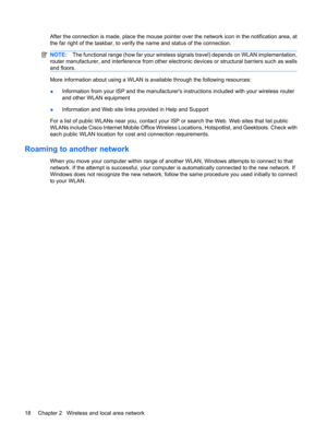 Page 28After the connection is made, place the mouse pointer over the network icon in the notification area, at
the far right of the taskbar, to verify the name and status of the connection.
NOTE:The functional range (how far your wireless signals travel) depends on WLAN implementation,
router manufacturer, and interference from other electronic devices or structural barriers such as walls
and floors.
More information about using a WLAN is available through the following resources:
●Information from your ISP...