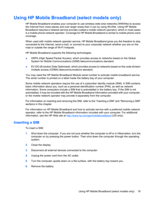 Page 29Using HP Mobile Broadband (select models only)
HP Mobile Broadband enables your computer to use wireless wide area networks (WWANs) to access
the Internet from more places and over larger areas than it can by using WLANs. Using HP Mobile
Broadband requires a network service provider (called a mobile network operator), which in most cases
is a mobile phone network operator. Coverage for HP Mobile Broadband is similar to mobile phone voice
coverage.
When used with mobile network operator service, HP Mobile...