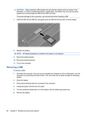 Page 30CAUTION:When inserting a SIM, position the card with the slanted corner as shown in the
illustration. If a SIM is inserted backwards or upside down, the battery may not snap into place
properly and could damage the SIM and the SIM connector.
To prevent damage to the connectors, use minimal force when inserting a SIM.
7.Insert the SIM into the SIM slot, and gently push the SIM into the slot until it is firmly seated.
8.Replace the battery.
NOTE:HP Mobile Broadband is disabled if the battery is not...