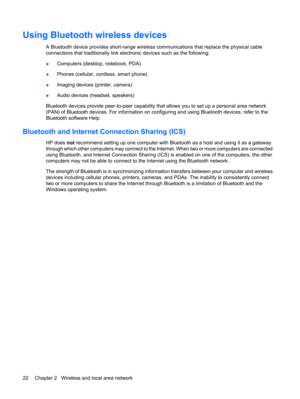 Page 32Using Bluetooth wireless devices
A Bluetooth device provides short-range wireless communications that replace the physical cable
connections that traditionally link electronic devices such as the following:
●Computers (desktop, notebook, PDA)
●Phones (cellular, cordless, smart phone)
●Imaging devices (printer, camera)
●Audio devices (headset, speakers)
Bluetooth devices provide peer-to-peer capability that allows you to set up a personal area network
(PAN) of Bluetooth devices. For information on...