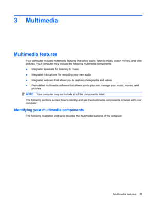 Page 373Multimedia
Multimedia features
Your computer includes multimedia features that allow you to listen to music, watch movies, and view
pictures. Your computer may include the following multimedia components:
●Integrated speakers for listening to music
●Integrated microphone for recording your own audio
●Integrated webcam that allows you to capture photographs and videos
●Preinstalled multimedia software that allows you to play and manage your music, movies, and
pictures
NOTE:Your computer may not include...