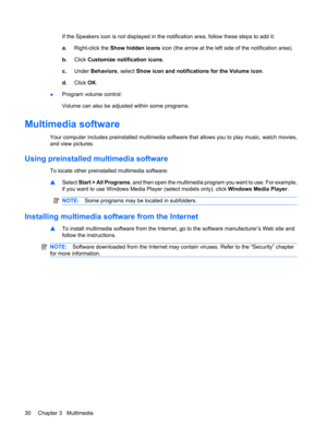Page 40If the Speakers icon is not displayed in the notification area, follow these steps to add it:
a.Right-click the Show hidden icons icon (the arrow at the left side of the notification area).
b.Click Customize notification icons.
c.Under Behaviors, select Show icon and notifications for the Volume icon.
d.Click OK.
●Program volume control:
Volume can also be adjusted within some programs.
Multimedia software
Your computer includes preinstalled multimedia software that allows you to play music, watch...