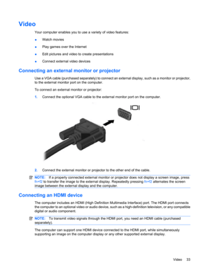 Page 43Video
Your computer enables you to use a variety of video features:
●Watch movies
●Play games over the Internet
●Edit pictures and video to create presentations
●Connect external video devices
Connecting an external monitor or projector
Use a VGA cable (purchased separately) to connect an external display, such as a monitor or projector,
to the external monitor port on the computer.
To connect an external monitor or projector:
1.Connect the optional VGA cable to the external monitor port on the...